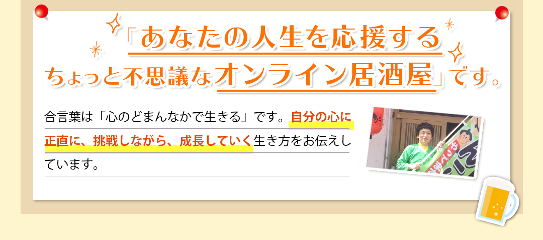 「あなたの人生を応援する ちょっと不思議なオンライン居酒屋」です。 合言葉は「心のどまんなかで生きる」です。自分の心に正直に、挑戦しながら、成長していく生き方をお伝えしています。