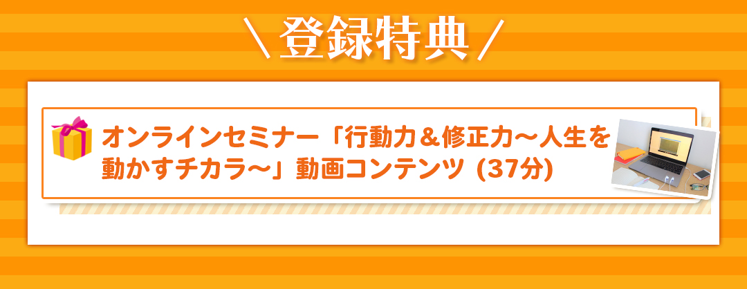 登録特典 オンラインセミナー「行動力＆修正力〜人生を動かすチカラ〜」動画コンテンツ (37分)